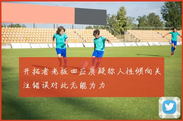 开拓者老板回应质疑称人性倾向关注错误对此无能为力