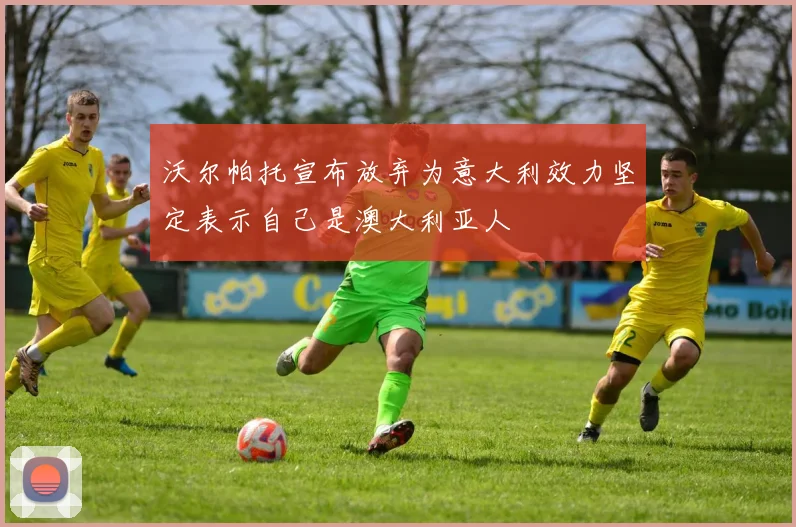 沃尔帕托宣布放弃为意大利效力坚定表示自己是澳大利亚人