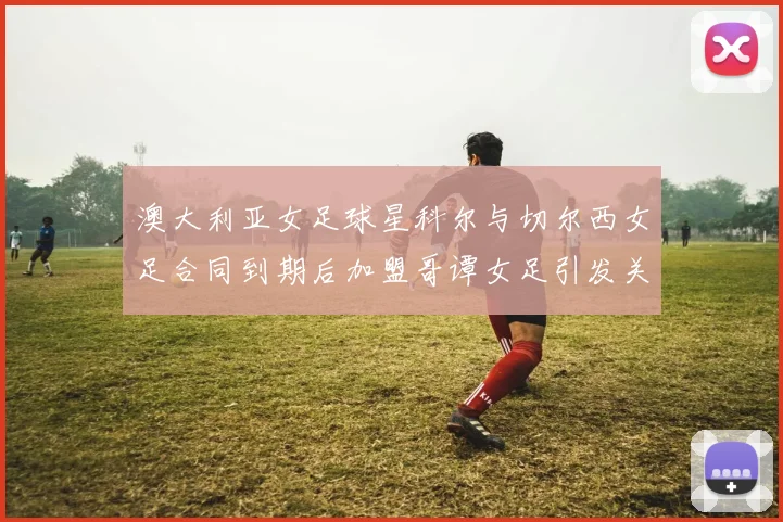 澳大利亚女足球星科尔与切尔西女足合同到期后加盟哥谭女足引发关注