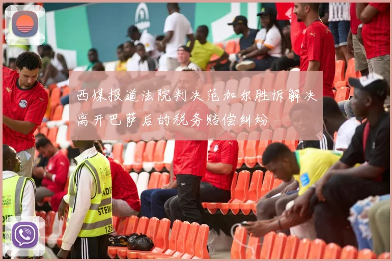 西媒报道法院判决范加尔胜诉解决离开巴萨后的税务赔偿纠纷