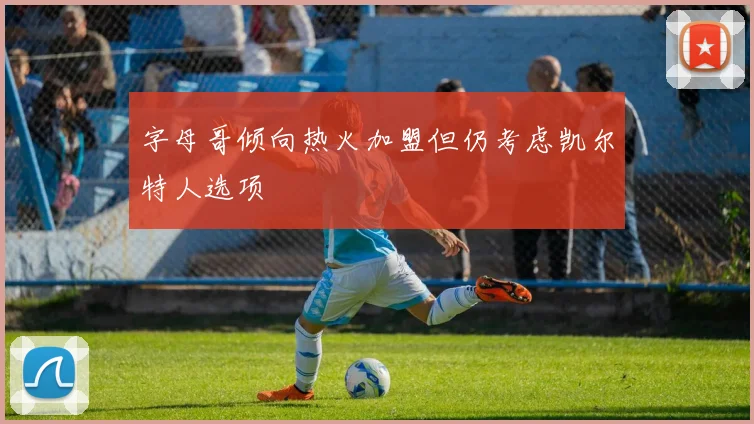 字母哥倾向热火加盟但仍考虑凯尔特人选项