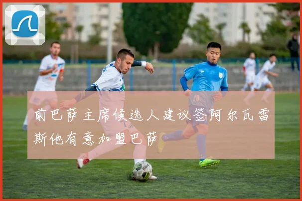 前巴萨主席候选人建议签阿尔瓦雷斯他有意加盟巴萨