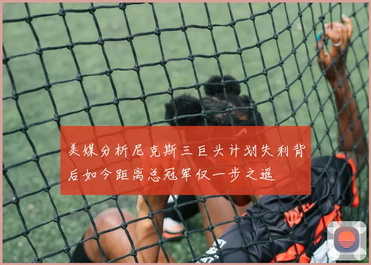 美媒分析尼克斯三巨头计划失利背后如今距离总冠军仅一步之遥