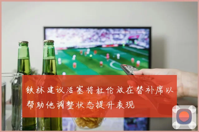 铁林建议活塞将杜伦放在替补席以帮助他调整状态提升表现