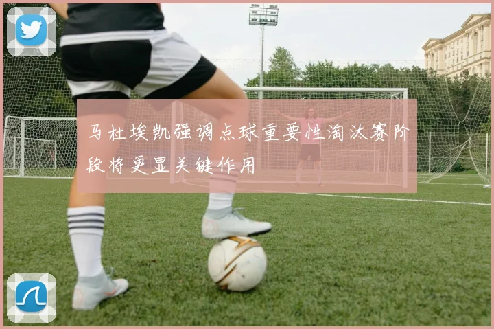 马杜埃凯强调点球重要性淘汰赛阶段将更显关键作用