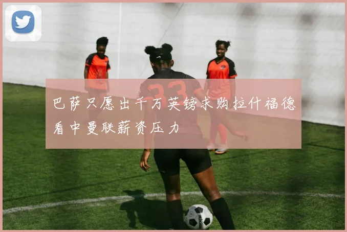 巴萨只愿出千万英镑求购拉什福德看中曼联薪资压力