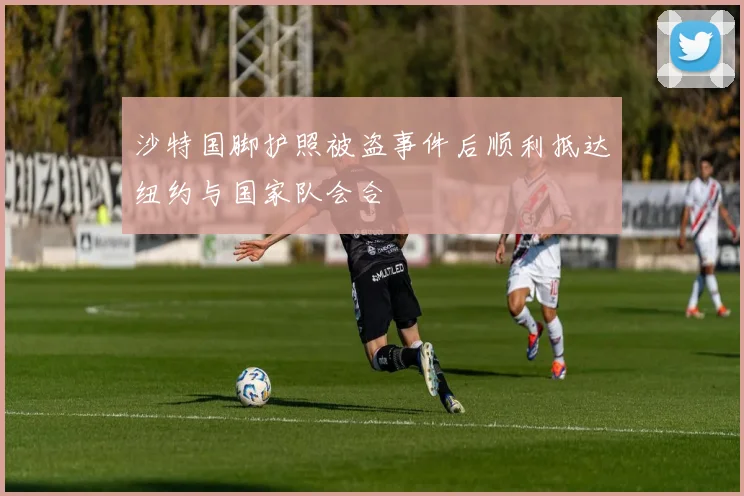 沙特国脚护照被盗事件后顺利抵达纽约与国家队会合