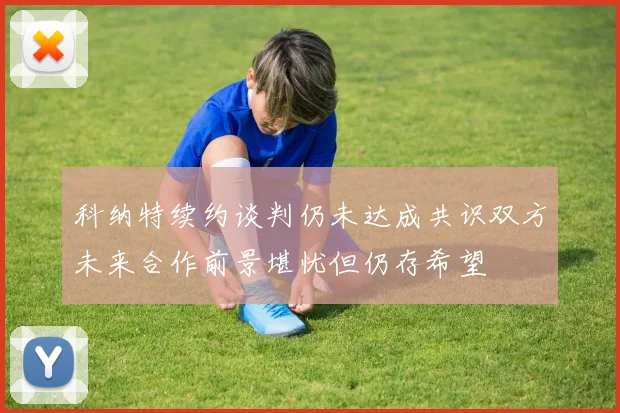 科纳特续约谈判仍未达成共识双方未来合作前景堪忧但仍存希望