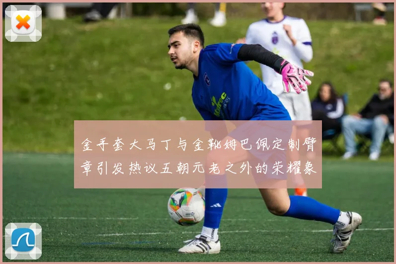 金手套大马丁与金靴姆巴佩定制臂章引发热议五朝元老之外的荣耀象征